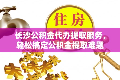 金融长沙公积金代办提取服务，轻松搞定公积金提取难题