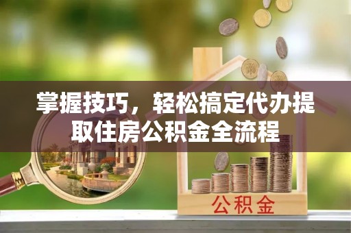 金融掌握技巧，轻松搞定代办提取住房公积金全流程